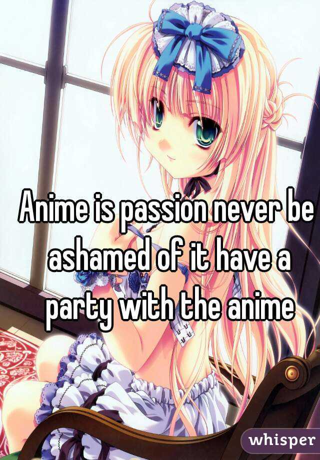 Anime is passion never be ashamed of it have a party with the anime
