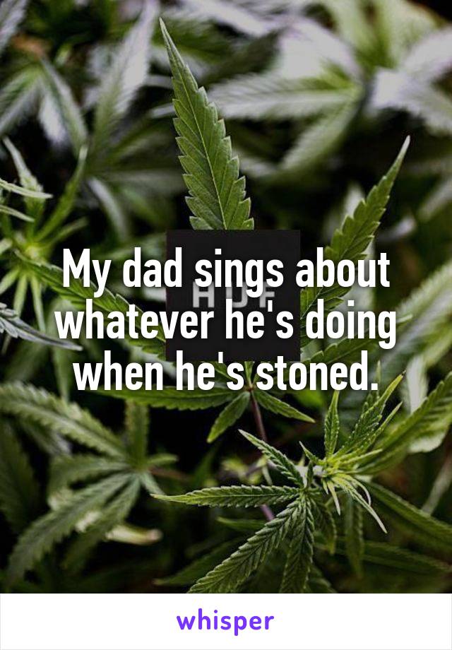 My dad sings about whatever he's doing when he's stoned.