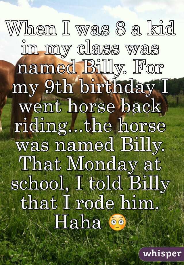 When I was 8 a kid in my class was named Billy. For my 9th birthday I went horse back riding...the horse was named Billy. That Monday at school, I told Billy that I rode him. Haha 😳