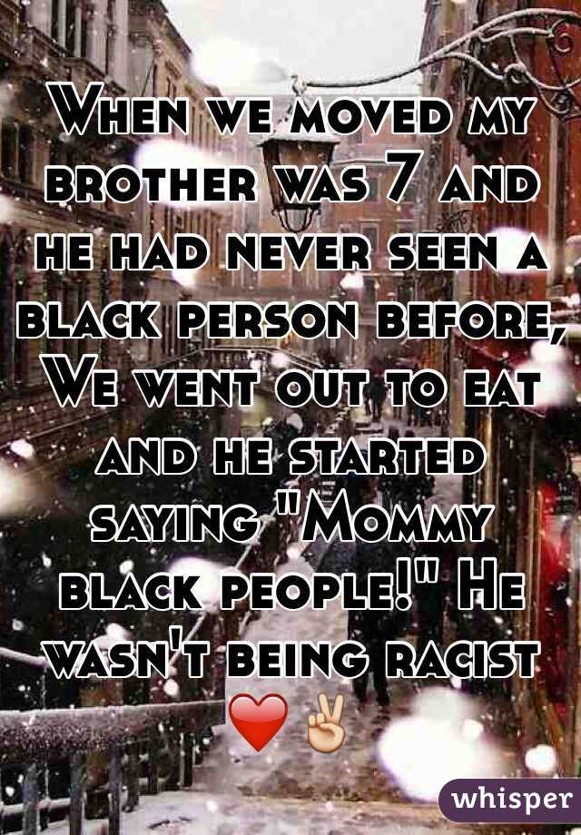 When we moved my brother was 7 and he had never seen a black person before, We went out to eat and he started saying "Mommy black people!" He wasn't being racist ❤️✌️