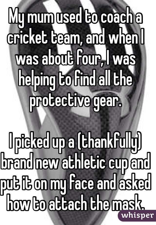 My mum used to coach a cricket team, and when I was about four, I was helping to find all the protective gear.

I picked up a (thankfully) brand new athletic cup and put it on my face and asked how to attach the mask.