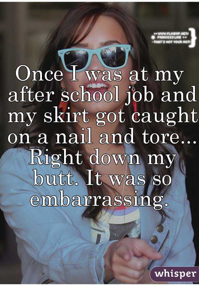 Once I was at my after school job and my skirt got caught on a nail and tore... Right down my butt. It was so embarrassing. 