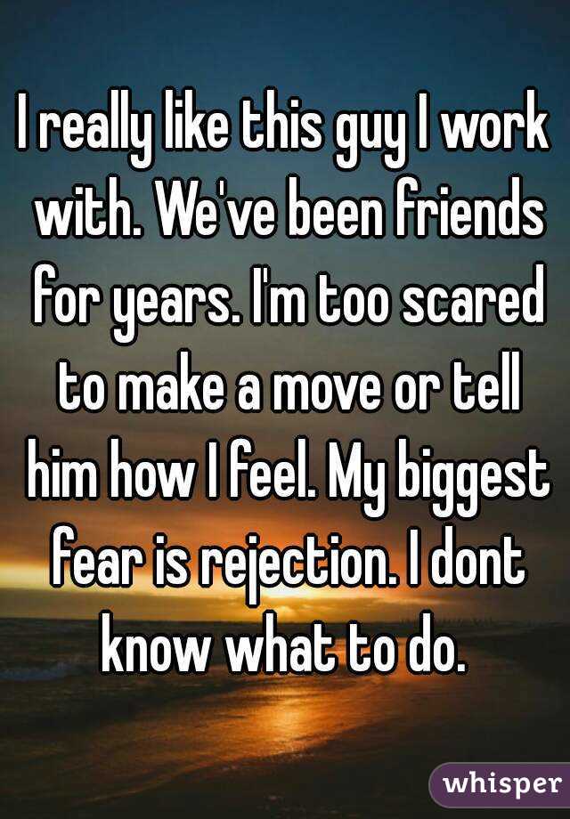 I really like this guy I work with. We've been friends for years. I'm too scared to make a move or tell him how I feel. My biggest fear is rejection. I dont know what to do. 