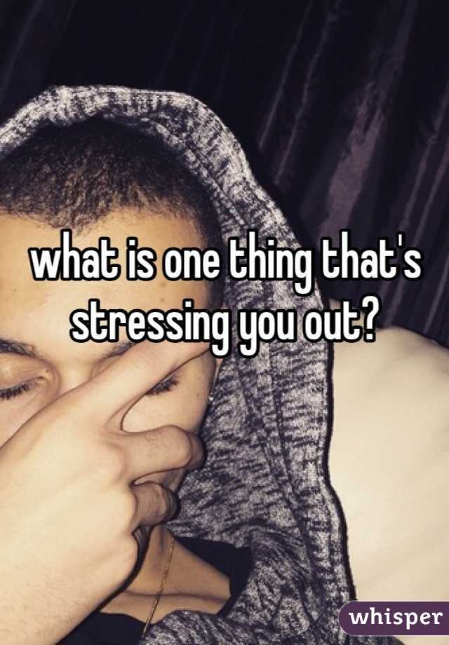 what is one thing that's stressing you out?