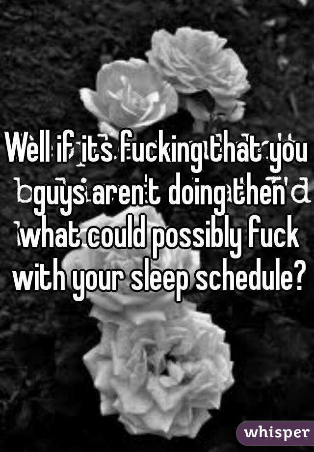 Well if its fucking that you guys aren't doing then what could possibly fuck with your sleep schedule?