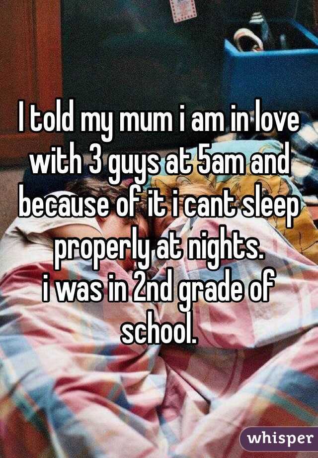 I told my mum i am in love with 3 guys at 5am and because of it i cant sleep properly at nights.
i was in 2nd grade of school.