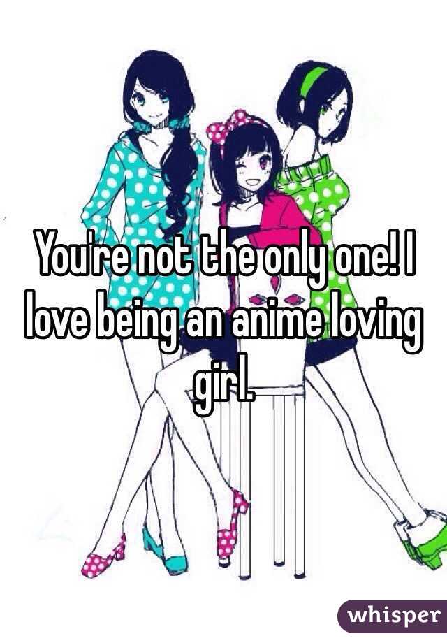 You're not the only one! I love being an anime loving girl. 