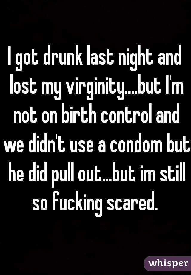 I got drunk last night and lost my virginity....but I'm not on birth control and we didn't use a condom but he did pull out...but im still so fucking scared. 