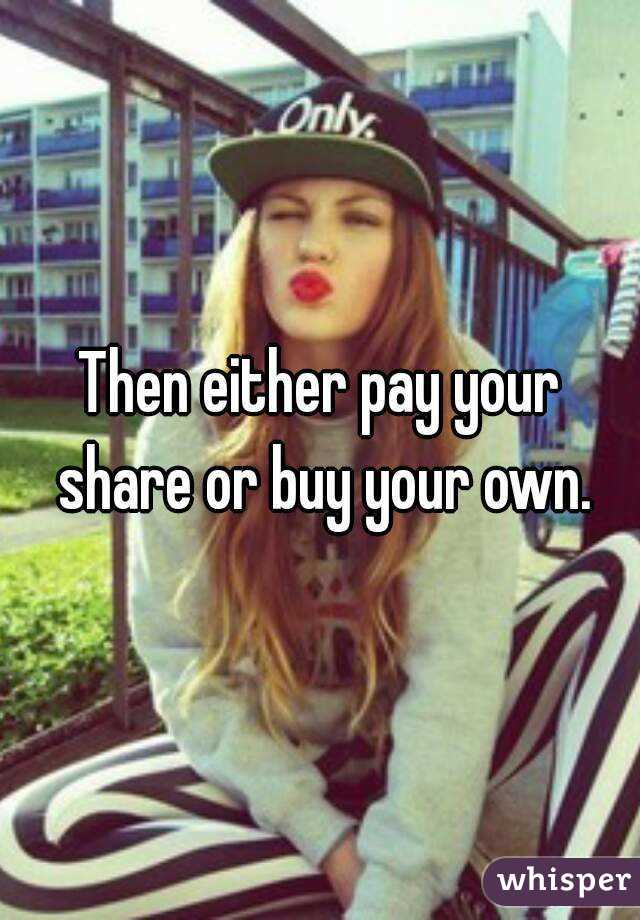 Then either pay your
 share or buy your own.