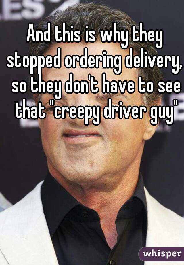 And this is why they stopped ordering delivery,  so they don't have to see that "creepy driver guy"