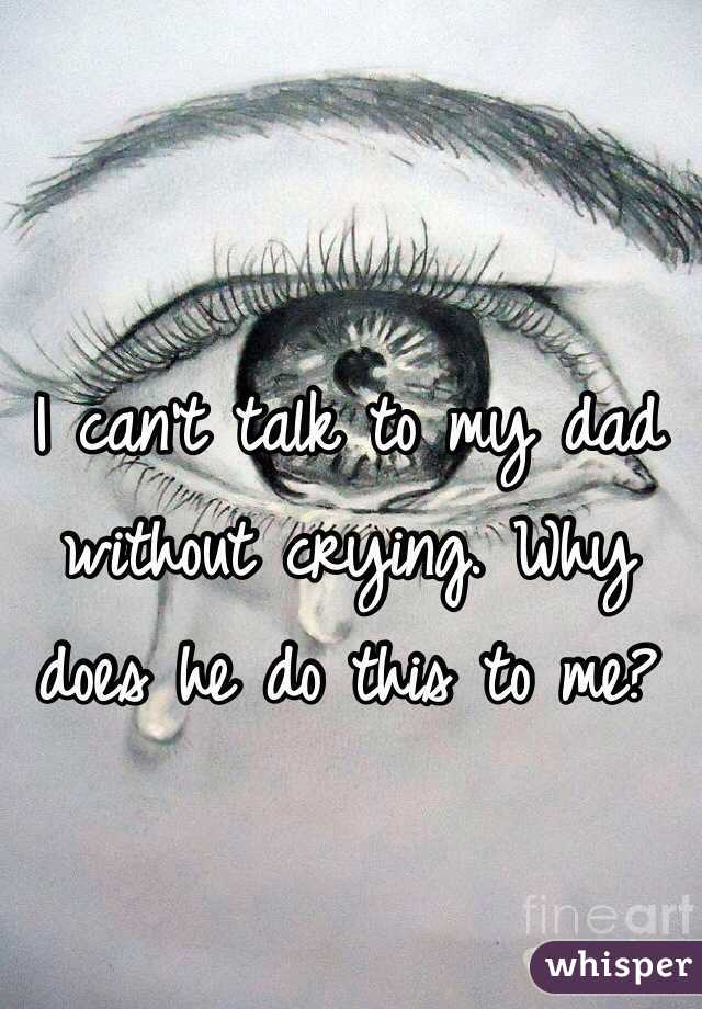 I can't talk to my dad without crying. Why does he do this to me?