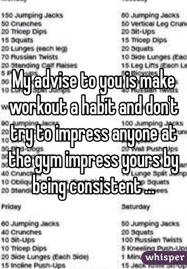 My advise to you is make workout a habit and don't try to impress anyone at the gym impress yours by being consistent ...