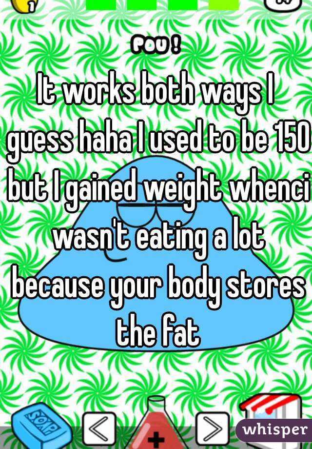 It works both ways I guess haha I used to be 150 but I gained weight whenci wasn't eating a lot because your body stores the fat