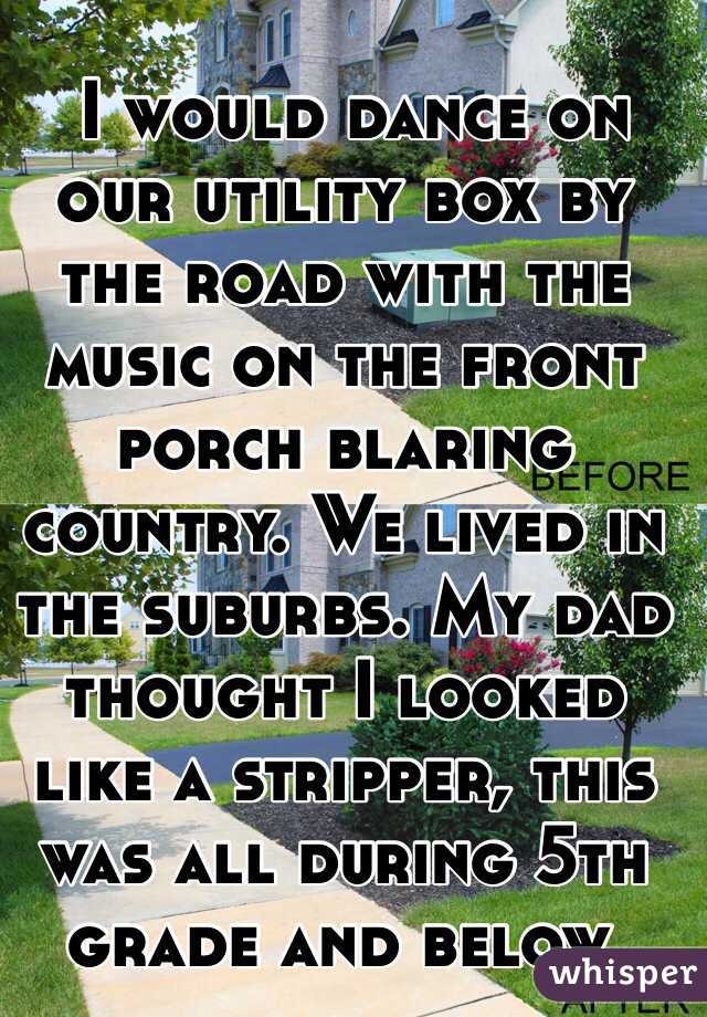  I would dance on our utility box by the road with the music on the front porch blaring country. We lived in the suburbs. My dad thought I looked like a stripper, this was all during 5th grade and below. 