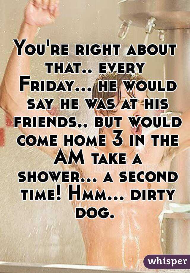 You're right about that.. every  Friday... he would say he was at his friends.. but would come home 3 in the AM take a shower... a second time! Hmm... dirty dog. 