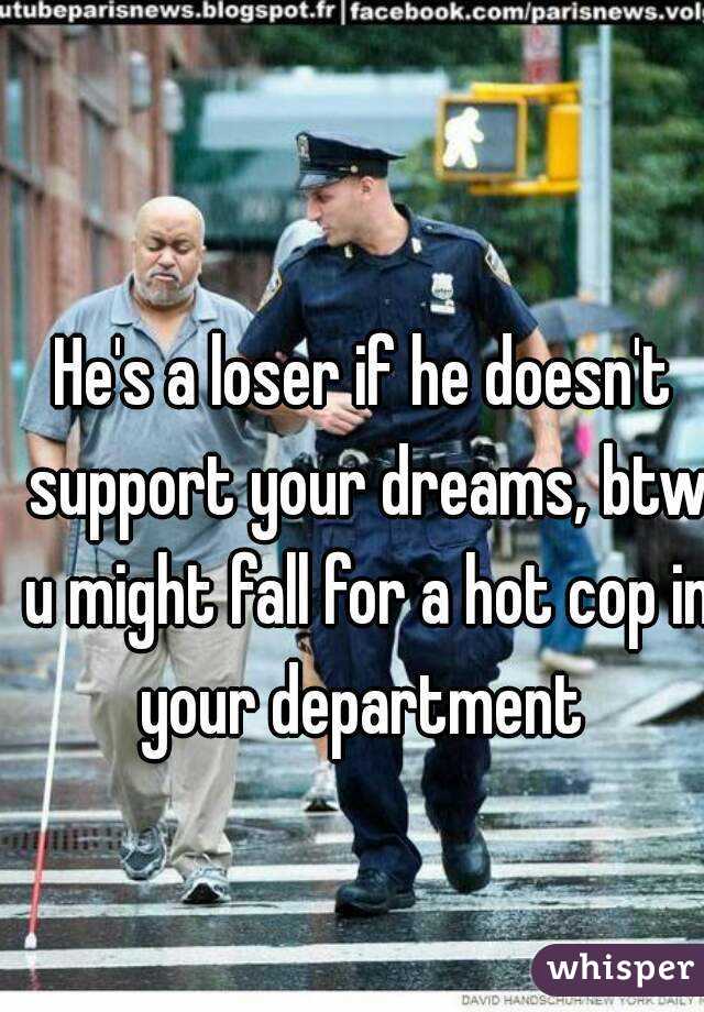 He's a loser if he doesn't support your dreams, btw u might fall for a hot cop in your department 