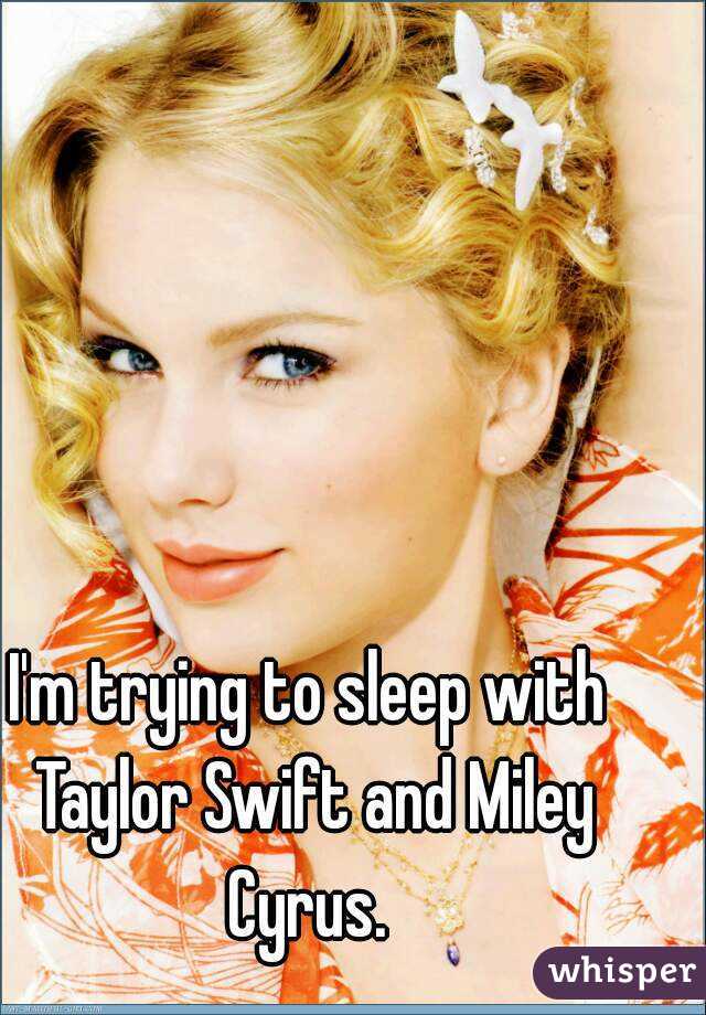 I'm trying to sleep with Taylor Swift and Miley Cyrus. 