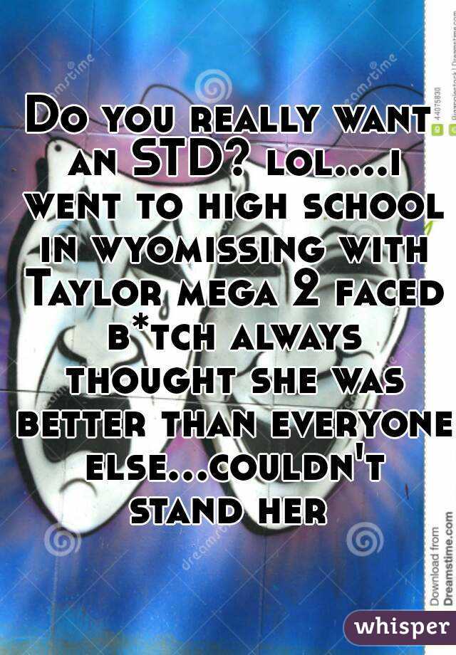 Do you really want an STD? lol....i went to high school in wyomissing with Taylor mega 2 faced b*tch always thought she was better than everyone else...couldn't stand her 