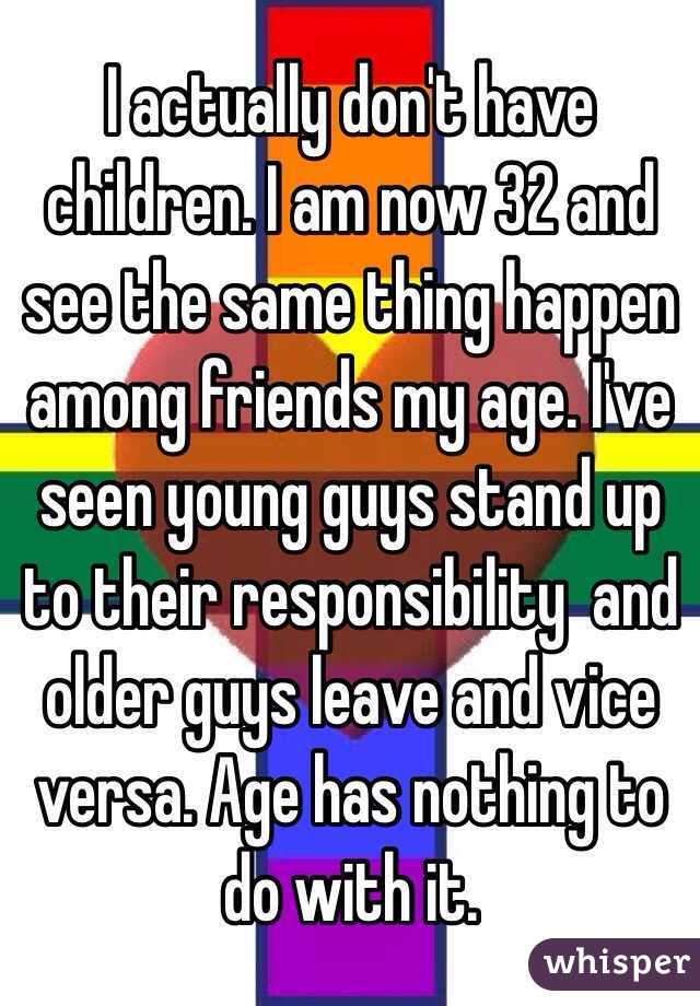 I actually don't have children. I am now 32 and see the same thing happen among friends my age. I've seen young guys stand up to their responsibility  and older guys leave and vice versa. Age has nothing to do with it. 