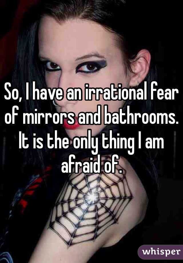 So, I have an irrational fear of mirrors and bathrooms. It is the only thing I am afraid of. 