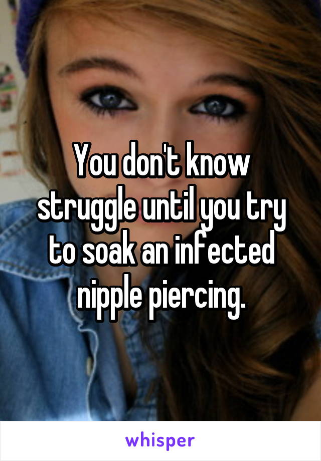 You don't know struggle until you try to soak an infected nipple piercing.