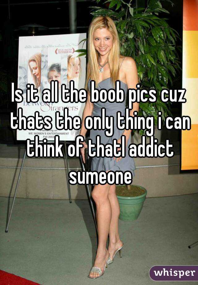 Is it all the boob pics cuz thats the only thing i can think of thatl addict sumeone