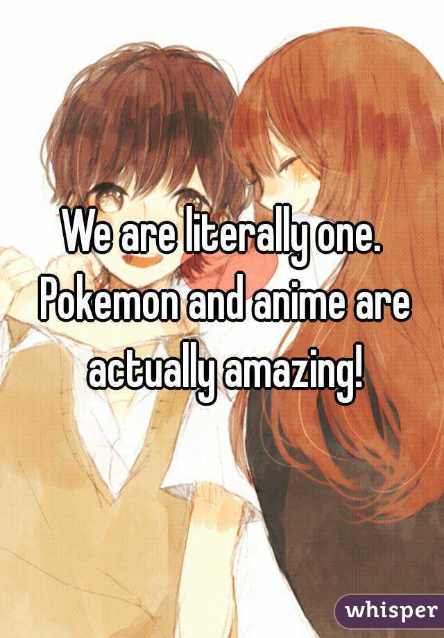 We are literally one. Pokemon and anime are actually amazing!