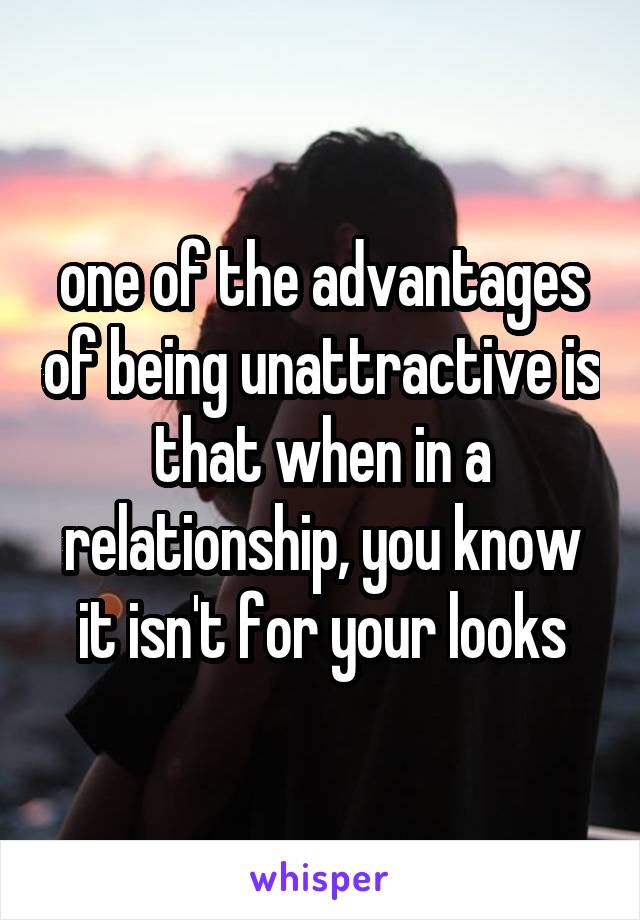 one of the advantages of being unattractive is that when in a relationship, you know it isn't for your looks