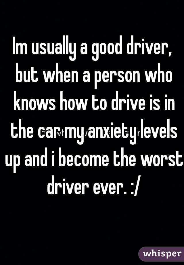 Im usually a good driver, but when a person who knows how to drive is in the car my anxiety levels up and i become the worst driver ever. :/