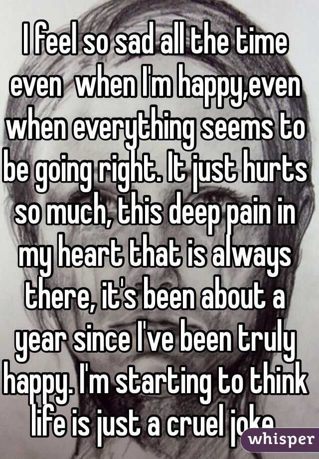 I feel so sad all the time even  when I'm happy,even when everything seems to be going right. It just hurts so much, this deep pain in my heart that is always there, it's been about a year since I've been truly happy. I'm starting to think life is just a cruel joke. 