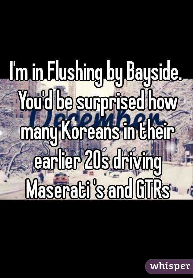 I'm in Flushing by Bayside. You'd be surprised how many Koreans in their earlier 20s driving Maserati 's and GTRs