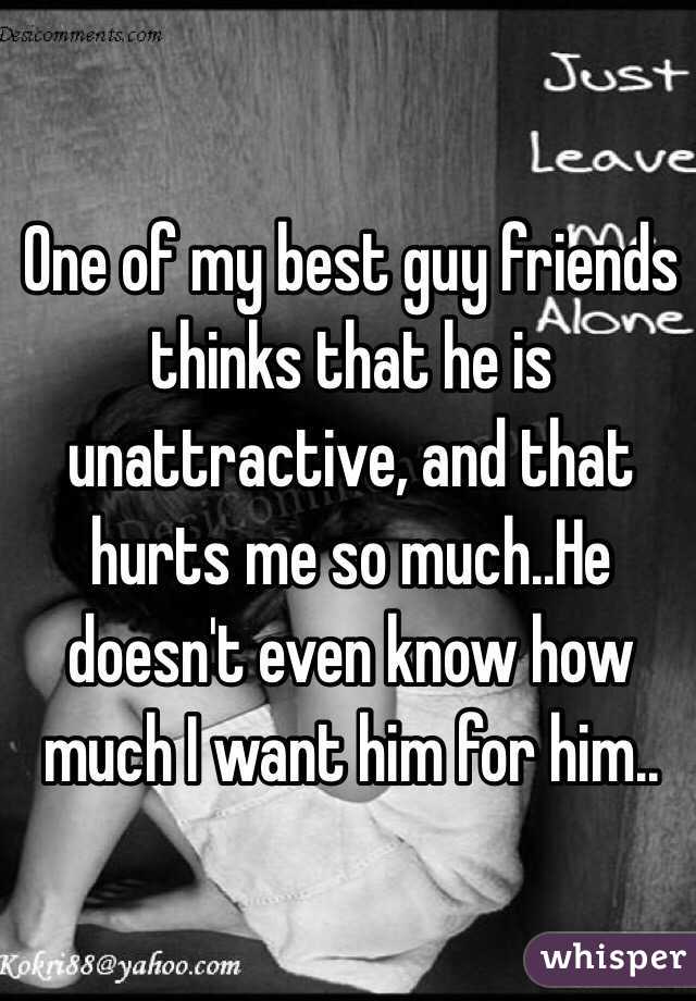 One of my best guy friends thinks that he is unattractive, and that hurts me so much..He doesn't even know how much I want him for him..