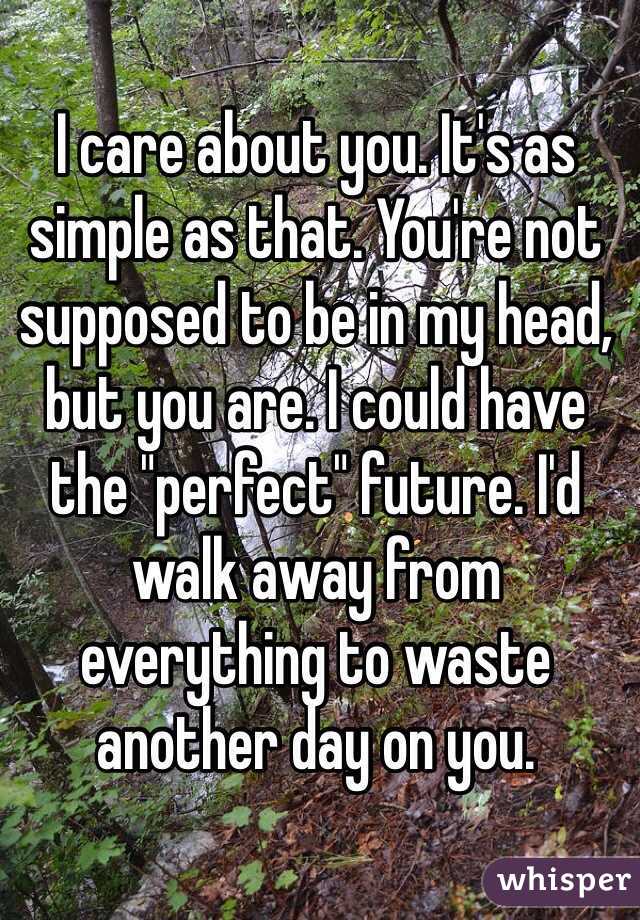 I care about you. It's as simple as that. You're not supposed to be in my head, but you are. I could have the "perfect" future. I'd walk away from everything to waste another day on you.