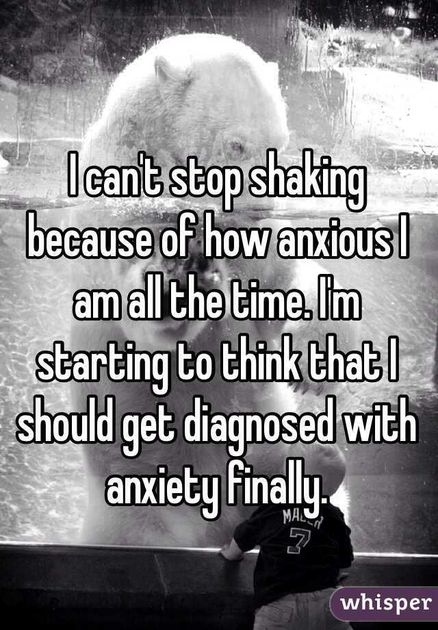 I can't stop shaking because of how anxious I am all the time. I'm starting to think that I should get diagnosed with anxiety finally. 