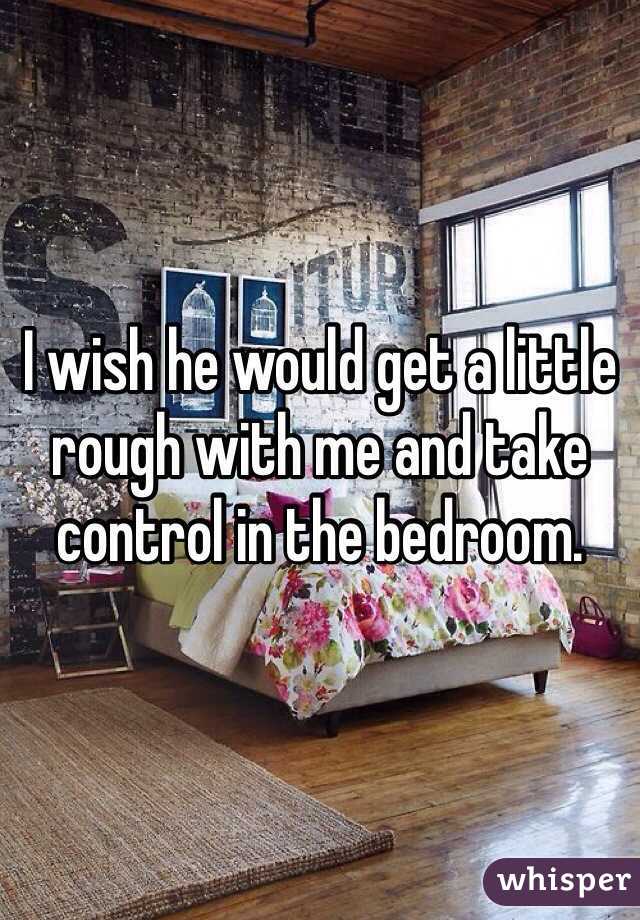 I wish he would get a little rough with me and take control in the bedroom.