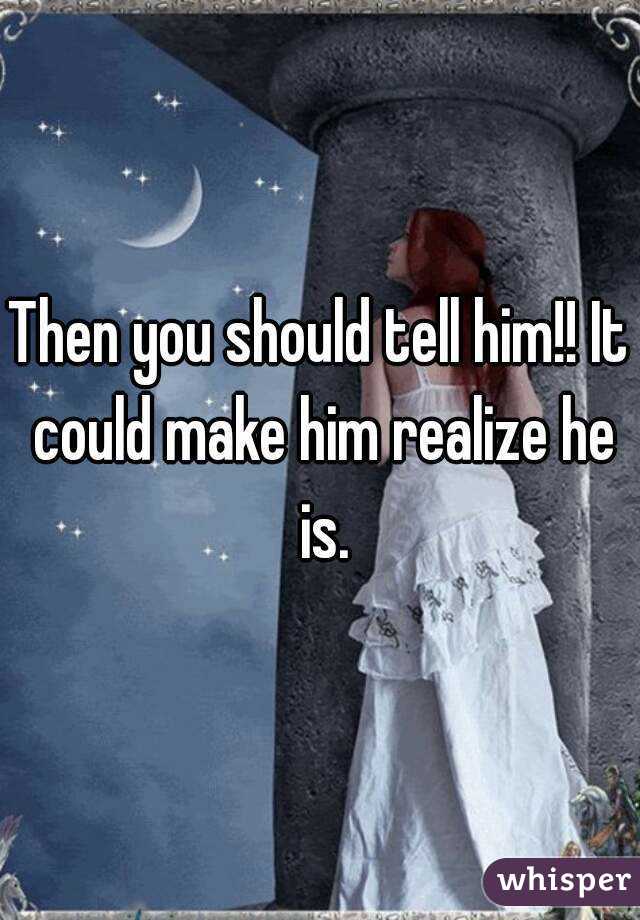 Then you should tell him!! It could make him realize he is.