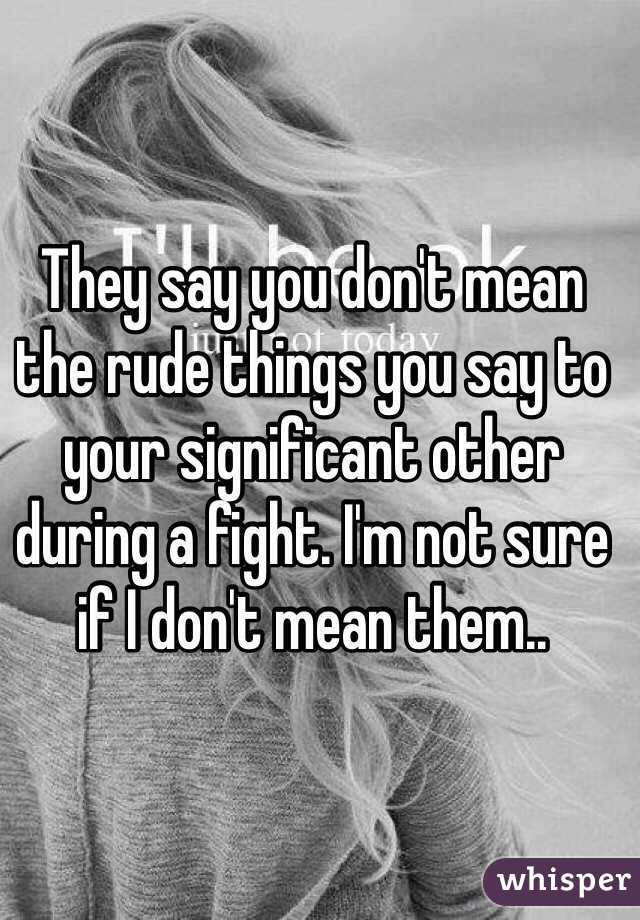 They say you don't mean the rude things you say to your significant other during a fight. I'm not sure if I don't mean them..