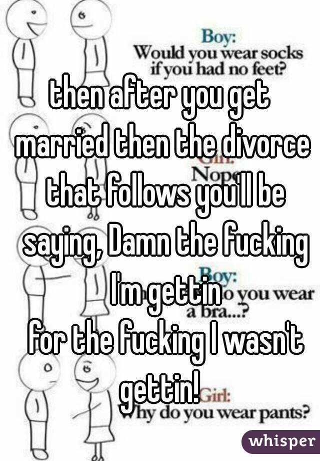 then after you get 
married then the divorce that follows you'll be saying, Damn the fucking I'm gettin
 for the fucking I wasn't gettin!  