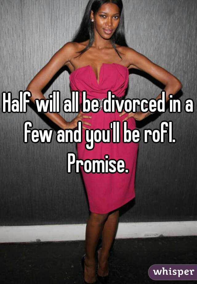 Half will all be divorced in a few and you'll be rofl. Promise. 