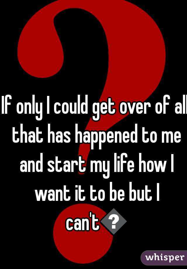 If only I could get over of all that has happened to me and start my life how I want it to be but I can't😏