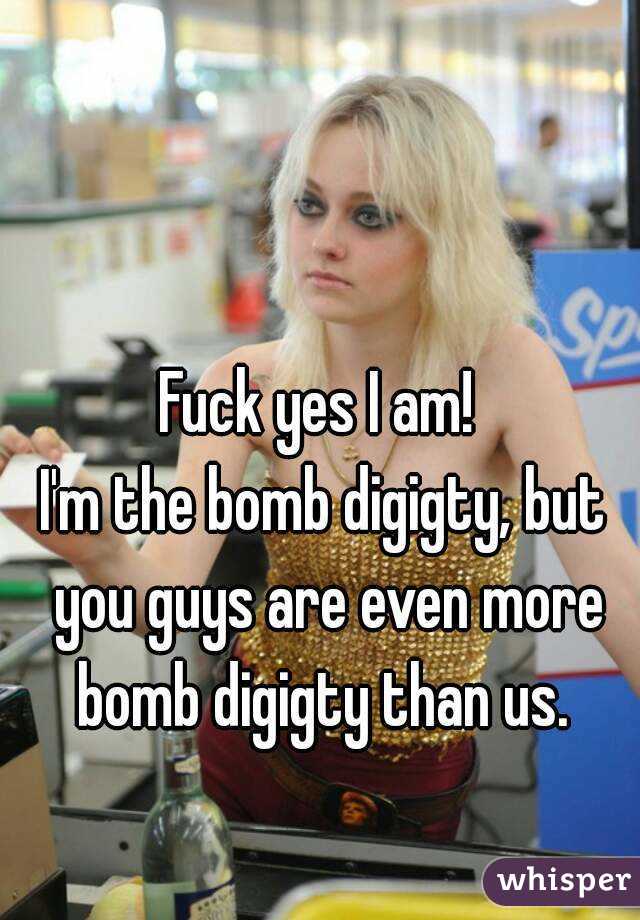 Fuck yes I am! 
I'm the bomb digigty, but you guys are even more bomb digigty than us. 