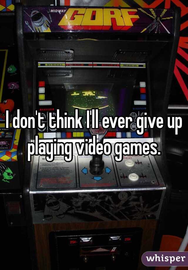 I don't think I'll ever give up playing video games. 