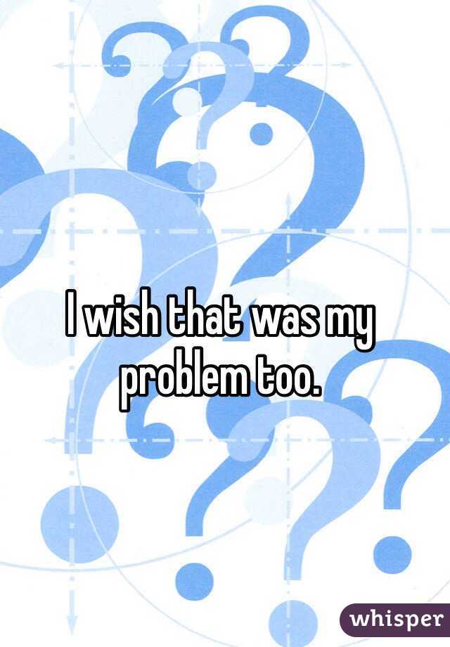 I wish that was my problem too.