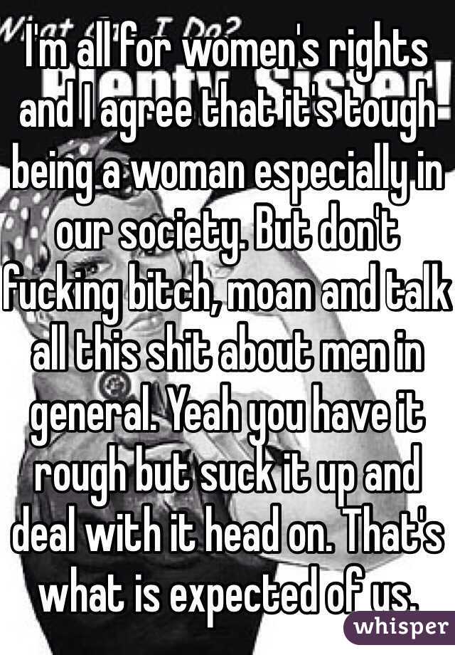 I'm all for women's rights and I agree that it's tough being a woman especially in our society. But don't fucking bitch, moan and talk all this shit about men in general. Yeah you have it rough but suck it up and deal with it head on. That's what is expected of us.