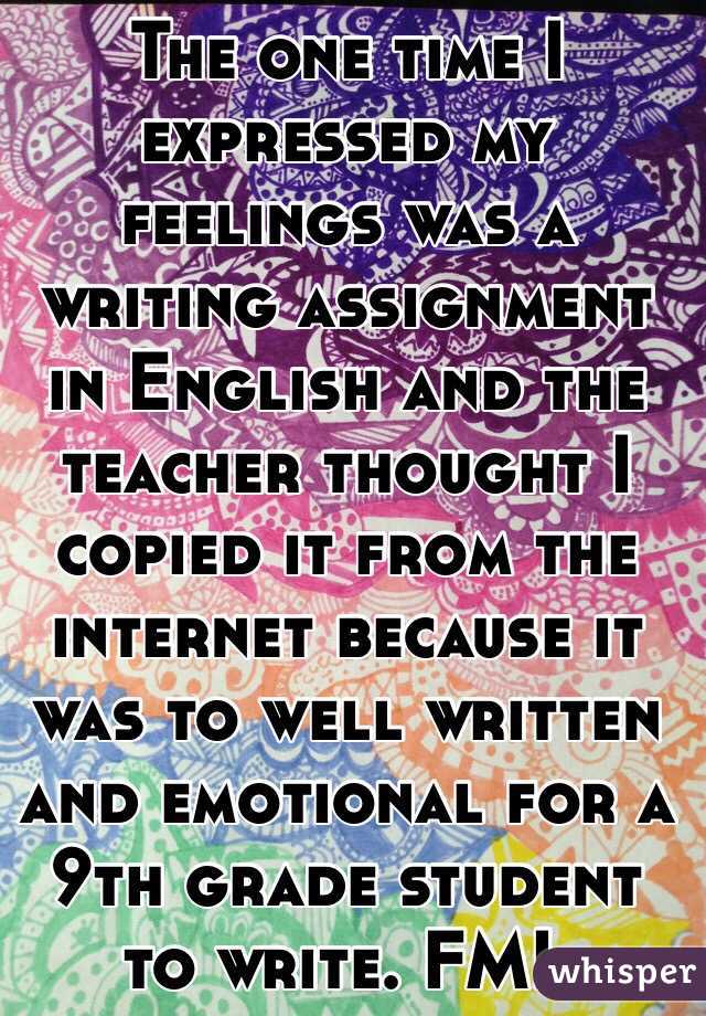 The one time I expressed my feelings was a writing assignment in English and the teacher thought I copied it from the internet because it was to well written and emotional for a 9th grade student to write. FML 