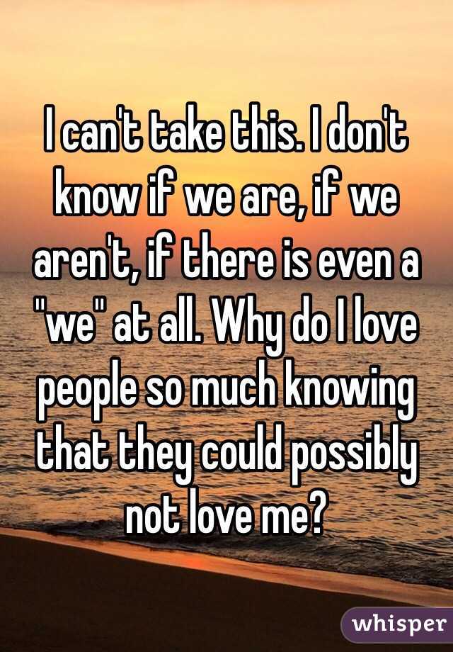 I can't take this. I don't know if we are, if we aren't, if there is even a "we" at all. Why do I love people so much knowing that they could possibly not love me?
