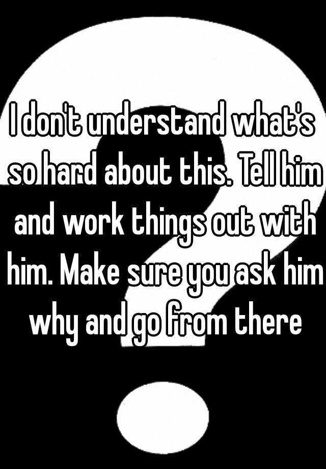 i-don-t-understand-what-s-so-hard-about-this-tell-him-and-work-things