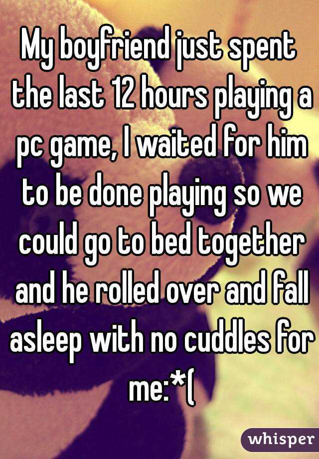 My boyfriend just spent the last 12 hours playing a pc game, I waited for him to be done playing so we could go to bed together and he rolled over and fall asleep with no cuddles for me:*(