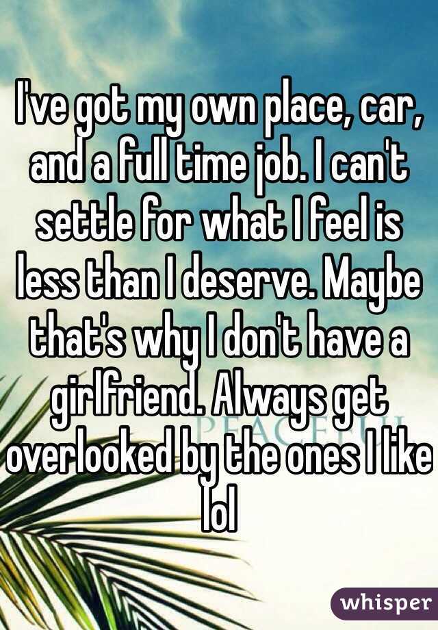 I've got my own place, car, and a full time job. I can't settle for what I feel is less than I deserve. Maybe that's why I don't have a girlfriend. Always get overlooked by the ones I like lol