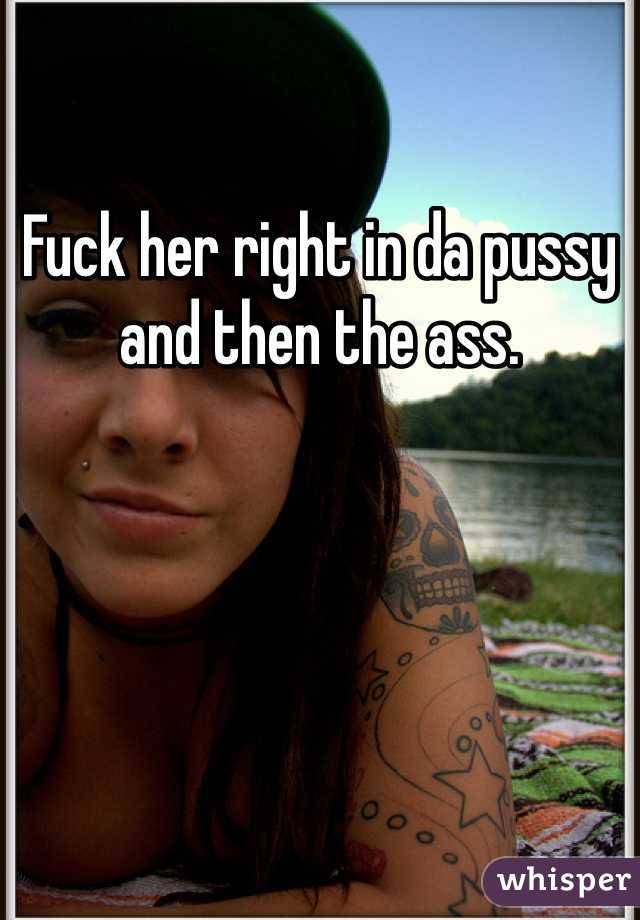 Fuck her right in da pussy and then the ass.